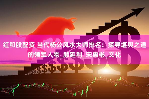 红和股配资 当代杨公风水大师排名：探寻堪舆之道的领军人物_颜延利_宋惠彬_文化
