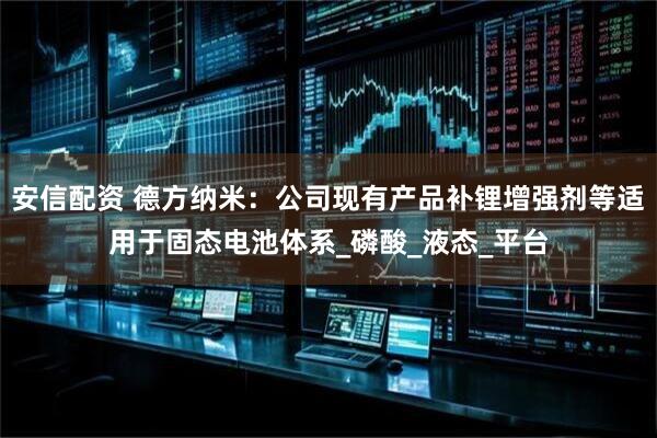 安信配资 德方纳米：公司现有产品补锂增强剂等适用于固态电池体系_磷酸_液态_平台
