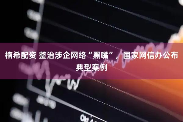 楠希配资 整治涉企网络“黑嘴”，国家网信办公布典型案例