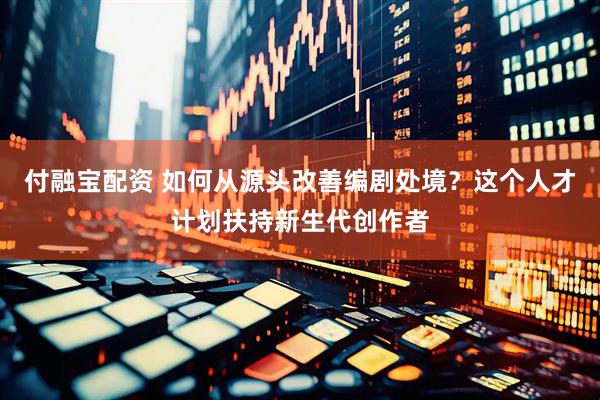 付融宝配资 如何从源头改善编剧处境？这个人才计划扶持新生代创作者