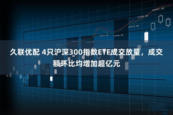久联优配 4只沪深300指数ETF成交放量，成交额环比均增加超亿元