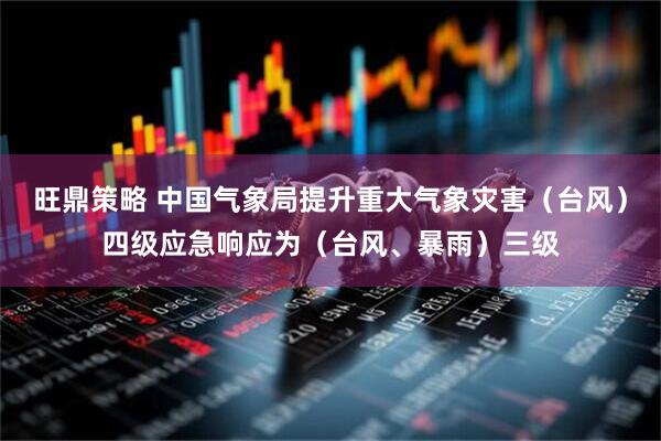 旺鼎策略 中国气象局提升重大气象灾害（台风）四级应急响应为（台风、暴雨）三级