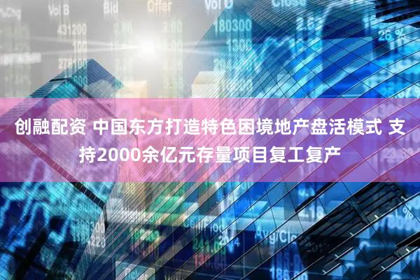 创融配资 中国东方打造特色困境地产盘活模式 支持2000余亿元存量项目复工复产