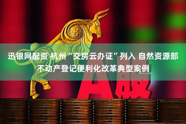 迅银网配资 杭州“交房云办证”列入 自然资源部不动产登记便利化改革典型案例