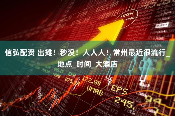 信弘配资 出摊！秒没！人人人！常州最近很流行_地点_时间_大酒店