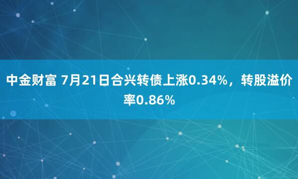 中金财富 7月21日合兴转债上涨0.34%，转股溢价率0.86%