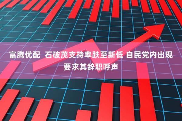富腾优配  石破茂支持率跌至新低 自民党内出现要求其辞职呼声