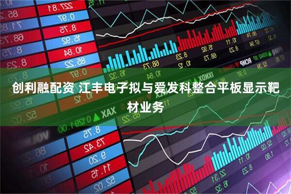 创利融配资 江丰电子拟与爱发科整合平板显示靶材业务
