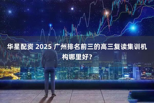 华星配资 2025 广州排名前三的高三复读集训机构哪里好？
