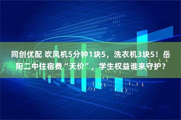 同创优配 吹风机5分钟1块5，洗衣机3块5！岳阳二中住宿费“天价”，学生权益谁来守护？
