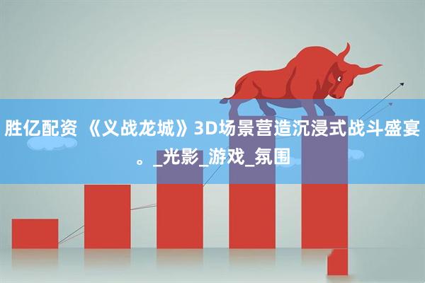 胜亿配资 《义战龙城》3D场景营造沉浸式战斗盛宴。_光影_游戏_氛围