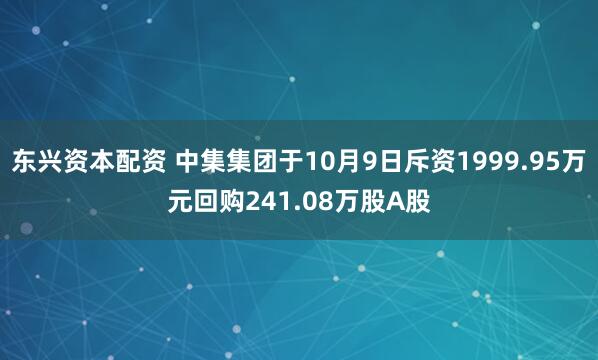 东兴资本配资 中集集团于10月9日斥资1999.95万元回购241.08万股A股