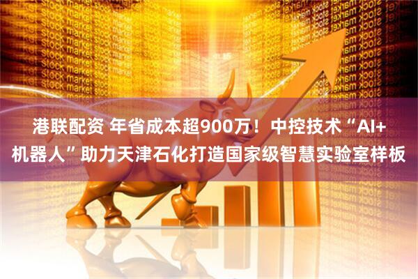 港联配资 年省成本超900万！中控技术“AI+机器人”助力天津石化打造国家级智慧实验室样板