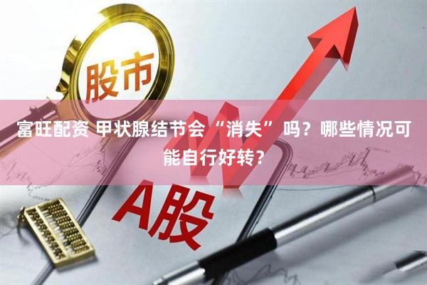 富旺配资 甲状腺结节会 “消失” 吗？哪些情况可能自行好转？