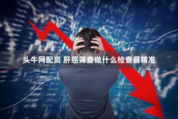 头牛网配资 肝癌筛查做什么检查最精准