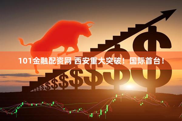 101金融配资网 西安重大突破！国际首台！
