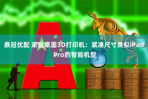 鼎冠优配 家庭桌面3D打印机：紧凑尺寸类似iPad Pro的智能机型