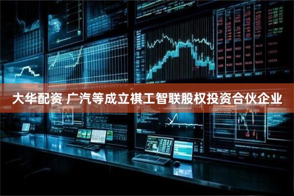 大华配资 广汽等成立祺工智联股权投资合伙企业