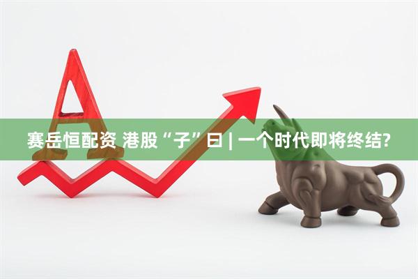 赛岳恒配资 港股“子”曰 | 一个时代即将终结?