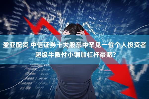 盈亚配资 中信证券十大股东中罕见一位个人投资者 超级牛散付小铜加杠杆豪赌？