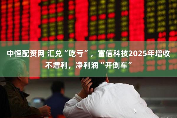 中恒配资网 汇兑“吃亏”，富信科技2025年增收不增利，净利润“开倒车”