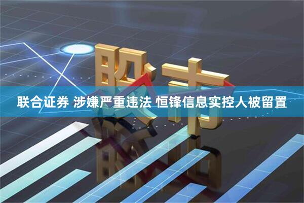 联合证券 涉嫌严重违法 恒锋信息实控人被留置