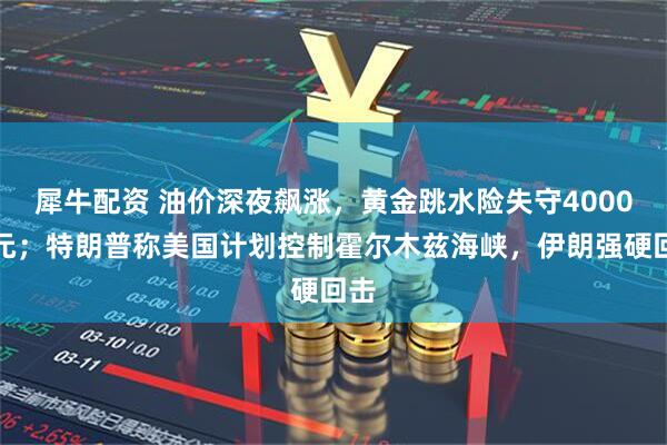 犀牛配资 油价深夜飙涨，黄金跳水险失守4000美元；特朗普称美国计划控制霍尔木兹海峡，伊朗强硬回击