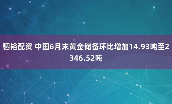 驷裕配资 中国6月末黄金储备环比增加14.93吨至2346.52吨